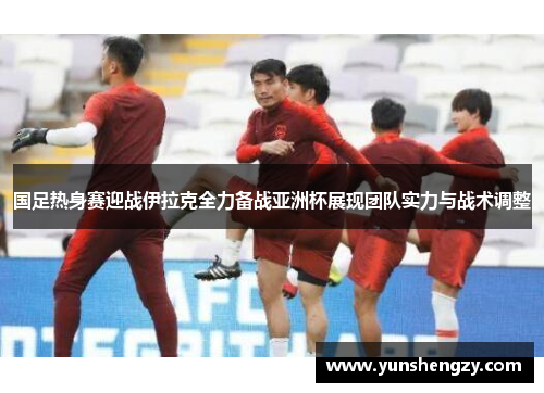 国足热身赛迎战伊拉克全力备战亚洲杯展现团队实力与战术调整