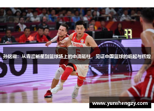 孙铭徽：从青涩新星到篮球场上的中流砥柱，见证中国篮球的崛起与辉煌