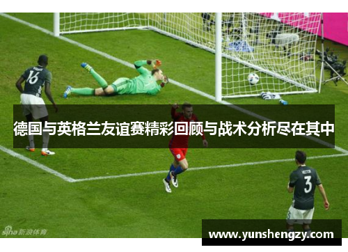 德国与英格兰友谊赛精彩回顾与战术分析尽在其中