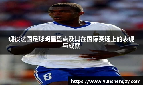 现役法国足球明星盘点及其在国际赛场上的表现与成就