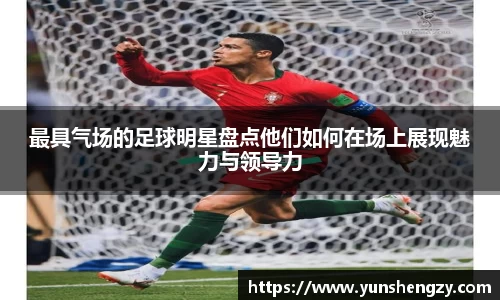 最具气场的足球明星盘点他们如何在场上展现魅力与领导力